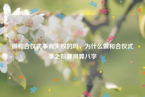 做和合仪式事有失败的吗，为什么做和合仪式事之前要测算八字