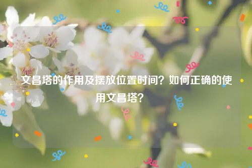 文昌塔的作用及摆放位置时间？如何正确的使用文昌塔？   