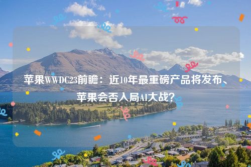 苹果WWDC23前瞻：近10年最重磅产品将发布、苹果会否入局AI大战？