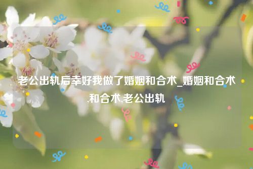 老公出轨后幸好我做了婚姻和合术_婚姻和合术,和合术,老公出轨