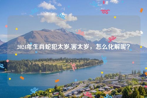 2024年生肖蛇犯太岁,害太岁，怎么化解呢？