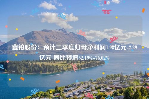 鑫铂股份：预计三季度归母净利润1.98亿元-2.29亿元 同比预增52.19%-76.02%