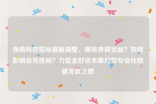 券商风控指标最新调整，哪些券商受益？如何影响业务格局？力促走好资本集约型专业化稳健发展之路