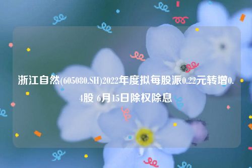 浙江自然(605080.SH)2022年度拟每股派0.22元转增0.4股 6月15日除权除息