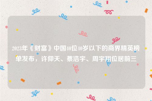 2023年《财富》中国40位40岁以下的商界精英榜单发布，许仰天、蔡浩宇、周宇翔位居前三