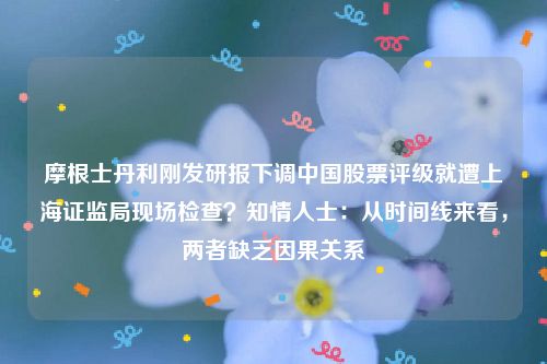 摩根士丹利刚发研报下调中国股票评级就遭上海证监局现场检查？知情人士：从时间线来看，两者缺乏因果关系