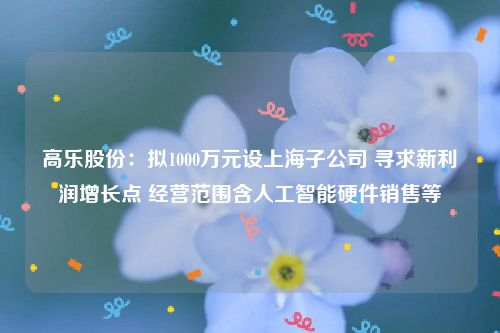 高乐股份：拟1000万元设上海子公司 寻求新利润增长点 经营范围含人工智能硬件销售等