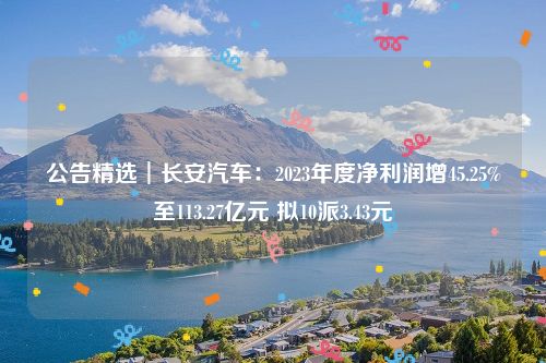 公告精选︱长安汽车：2023年度净利润增45.25%至113.27亿元 拟10派3.43元