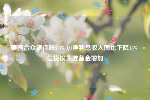 美国合众银行跌3.5% Q1净利息收入同比下降14% 信贷损失准备金增加