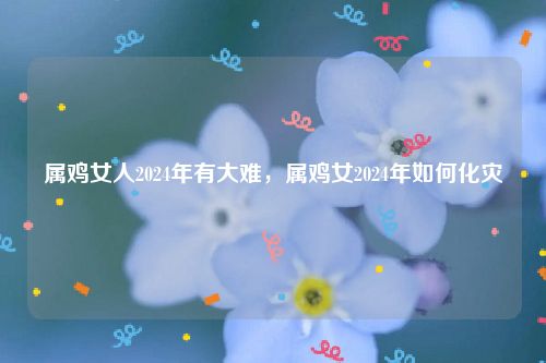 属鸡女人2024年有大难，属鸡女2024年如何化灾