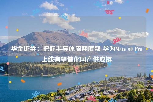 华金证券：把握半导体周期底部 华为Mate 60 Pro上线有望催化国产供应链