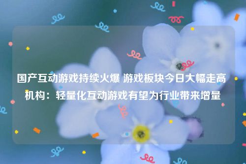 国产互动游戏持续火爆 游戏板块今日大幅走高 机构：轻量化互动游戏有望为行业带来增量