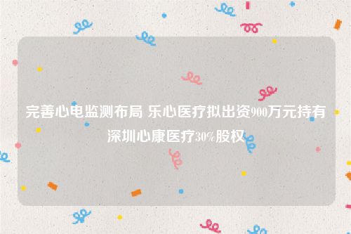 完善心电监测布局 乐心医疗拟出资900万元持有深圳心康医疗30%股权