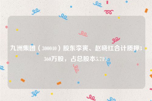 九洲集团（300040）股东李寅、赵晓红合计质押3360万股，占总股本5.71%