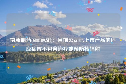 南新制药(688189.SH)：目前公司已上市产品的适应症暂不包含治疗或预防核辐射