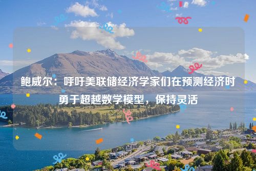 鲍威尔：呼吁美联储经济学家们在预测经济时勇于超越数学模型，保持灵活