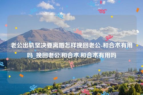 老公出轨坚决要离婚怎样挽回老公-和合术有用吗_挽回老公,和合术,和合术有用吗